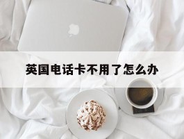 英国电话卡不用了怎么办