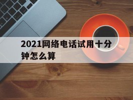 2021网络电话试用十分钟怎么算
