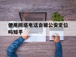 关于使用网络电话会被公安定位吗知乎的信息