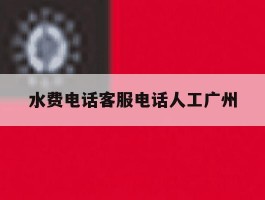 水费电话客服电话人工广州的简单介绍