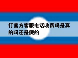 关于打官方客服电话收费吗是真的吗还是假的的信息