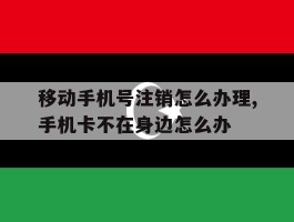 关于移动手机号注销怎么办理,手机卡不在身边怎么办的信息
