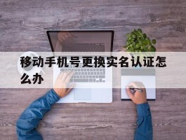 移动手机号更换实名认证怎么办